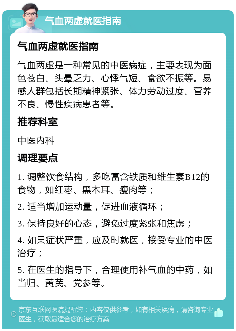 气血两虚就医指南 气血两虚就医指南 气血两虚是一种常见的中医病症，主要表现为面色苍白、头晕乏力、心悸气短、食欲不振等。易感人群包括长期精神紧张、体力劳动过度、营养不良、慢性疾病患者等。 推荐科室 中医内科 调理要点 1. 调整饮食结构，多吃富含铁质和维生素B12的食物，如红枣、黑木耳、瘦肉等； 2. 适当增加运动量，促进血液循环； 3. 保持良好的心态，避免过度紧张和焦虑； 4. 如果症状严重，应及时就医，接受专业的中医治疗； 5. 在医生的指导下，合理使用补气血的中药，如当归、黄芪、党参等。