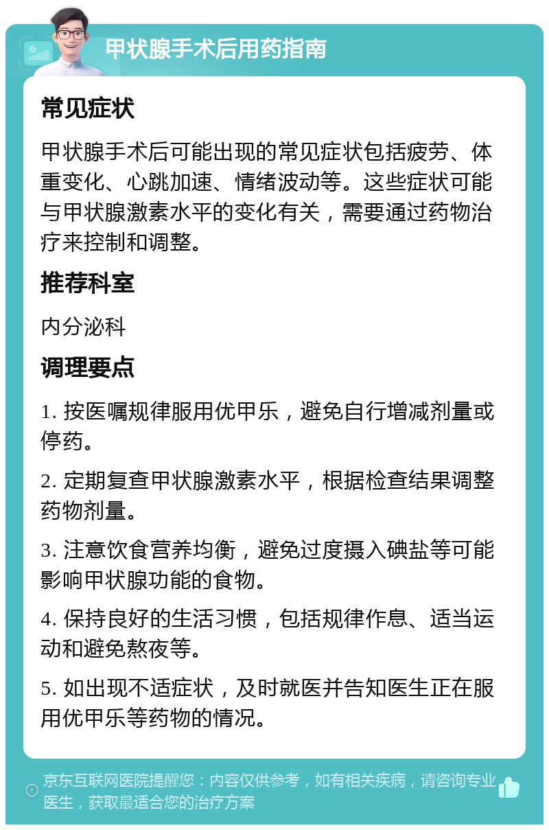 甲状腺手术后用药指南 常见症状 甲状腺手术后可能出现的常见症状包括疲劳、体重变化、心跳加速、情绪波动等。这些症状可能与甲状腺激素水平的变化有关，需要通过药物治疗来控制和调整。 推荐科室 内分泌科 调理要点 1. 按医嘱规律服用优甲乐，避免自行增减剂量或停药。 2. 定期复查甲状腺激素水平，根据检查结果调整药物剂量。 3. 注意饮食营养均衡，避免过度摄入碘盐等可能影响甲状腺功能的食物。 4. 保持良好的生活习惯，包括规律作息、适当运动和避免熬夜等。 5. 如出现不适症状，及时就医并告知医生正在服用优甲乐等药物的情况。