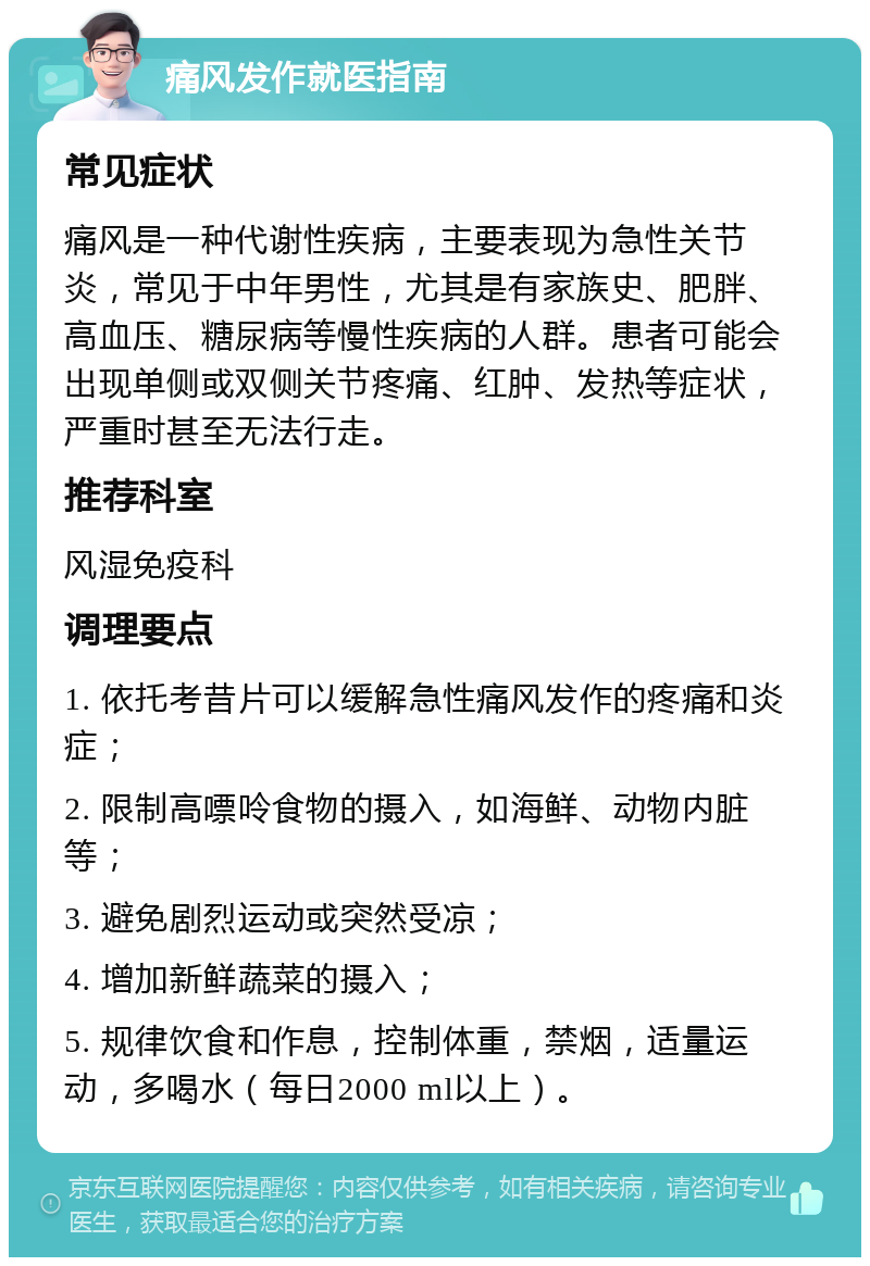 痛风发作就医指南 常见症状 痛风是一种代谢性疾病，主要表现为急性关节炎，常见于中年男性，尤其是有家族史、肥胖、高血压、糖尿病等慢性疾病的人群。患者可能会出现单侧或双侧关节疼痛、红肿、发热等症状，严重时甚至无法行走。 推荐科室 风湿免疫科 调理要点 1. 依托考昔片可以缓解急性痛风发作的疼痛和炎症； 2. 限制高嘌呤食物的摄入，如海鲜、动物内脏等； 3. 避免剧烈运动或突然受凉； 4. 增加新鲜蔬菜的摄入； 5. 规律饮食和作息，控制体重，禁烟，适量运动，多喝水（每日2000 ml以上）。