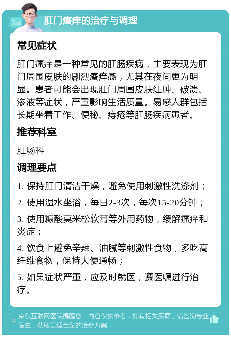 肛门瘙痒的治疗与调理 常见症状 肛门瘙痒是一种常见的肛肠疾病，主要表现为肛门周围皮肤的剧烈瘙痒感，尤其在夜间更为明显。患者可能会出现肛门周围皮肤红肿、破溃、渗液等症状，严重影响生活质量。易感人群包括长期坐着工作、便秘、痔疮等肛肠疾病患者。 推荐科室 肛肠科 调理要点 1. 保持肛门清洁干燥，避免使用刺激性洗涤剂； 2. 使用温水坐浴，每日2-3次，每次15-20分钟； 3. 使用糠酸莫米松软膏等外用药物，缓解瘙痒和炎症； 4. 饮食上避免辛辣、油腻等刺激性食物，多吃高纤维食物，保持大便通畅； 5. 如果症状严重，应及时就医，遵医嘱进行治疗。