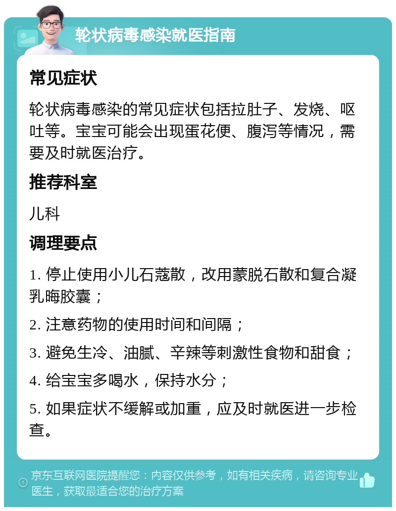 轮状病毒感染就医指南 常见症状 轮状病毒感染的常见症状包括拉肚子、发烧、呕吐等。宝宝可能会出现蛋花便、腹泻等情况，需要及时就医治疗。 推荐科室 儿科 调理要点 1. 停止使用小儿石蔻散，改用蒙脱石散和复合凝乳晦胶囊； 2. 注意药物的使用时间和间隔； 3. 避免生冷、油腻、辛辣等刺激性食物和甜食； 4. 给宝宝多喝水，保持水分； 5. 如果症状不缓解或加重，应及时就医进一步检查。