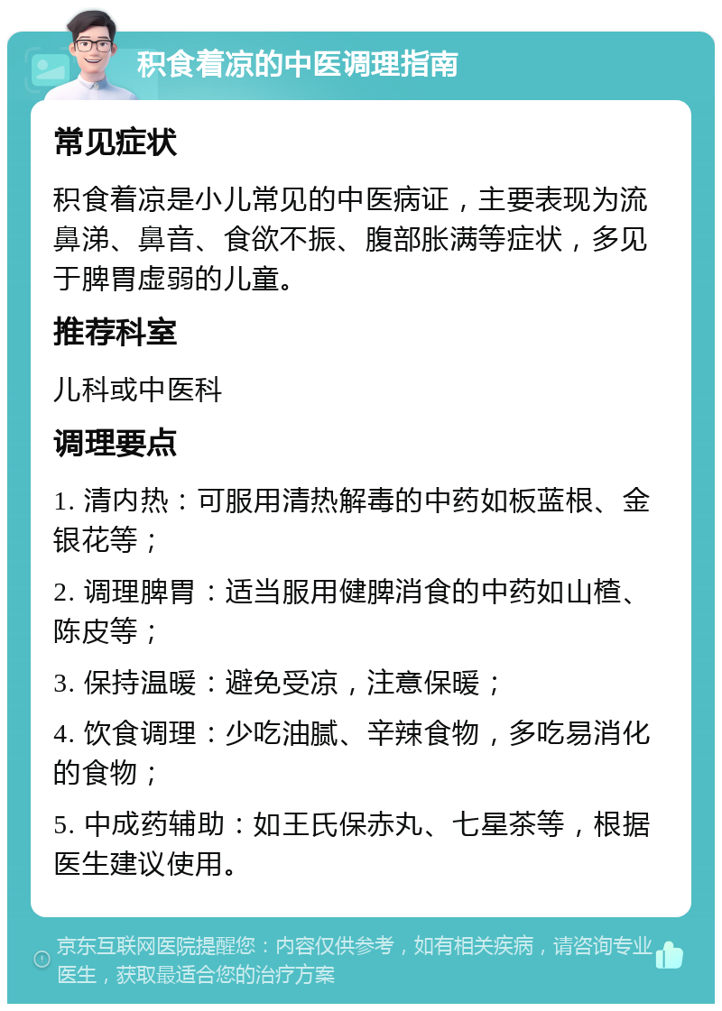 积食着凉的中医调理指南 常见症状 积食着凉是小儿常见的中医病证，主要表现为流鼻涕、鼻音、食欲不振、腹部胀满等症状，多见于脾胃虚弱的儿童。 推荐科室 儿科或中医科 调理要点 1. 清内热：可服用清热解毒的中药如板蓝根、金银花等； 2. 调理脾胃：适当服用健脾消食的中药如山楂、陈皮等； 3. 保持温暖：避免受凉，注意保暖； 4. 饮食调理：少吃油腻、辛辣食物，多吃易消化的食物； 5. 中成药辅助：如王氏保赤丸、七星茶等，根据医生建议使用。