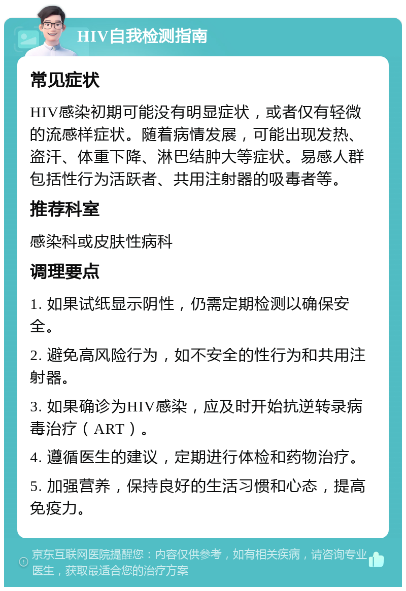 HIV自我检测指南 常见症状 HIV感染初期可能没有明显症状，或者仅有轻微的流感样症状。随着病情发展，可能出现发热、盗汗、体重下降、淋巴结肿大等症状。易感人群包括性行为活跃者、共用注射器的吸毒者等。 推荐科室 感染科或皮肤性病科 调理要点 1. 如果试纸显示阴性，仍需定期检测以确保安全。 2. 避免高风险行为，如不安全的性行为和共用注射器。 3. 如果确诊为HIV感染，应及时开始抗逆转录病毒治疗（ART）。 4. 遵循医生的建议，定期进行体检和药物治疗。 5. 加强营养，保持良好的生活习惯和心态，提高免疫力。