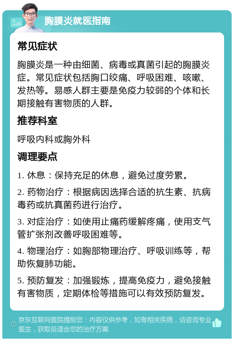 胸膜炎就医指南 常见症状 胸膜炎是一种由细菌、病毒或真菌引起的胸膜炎症。常见症状包括胸口绞痛、呼吸困难、咳嗽、发热等。易感人群主要是免疫力较弱的个体和长期接触有害物质的人群。 推荐科室 呼吸内科或胸外科 调理要点 1. 休息：保持充足的休息，避免过度劳累。 2. 药物治疗：根据病因选择合适的抗生素、抗病毒药或抗真菌药进行治疗。 3. 对症治疗：如使用止痛药缓解疼痛，使用支气管扩张剂改善呼吸困难等。 4. 物理治疗：如胸部物理治疗、呼吸训练等，帮助恢复肺功能。 5. 预防复发：加强锻炼，提高免疫力，避免接触有害物质，定期体检等措施可以有效预防复发。