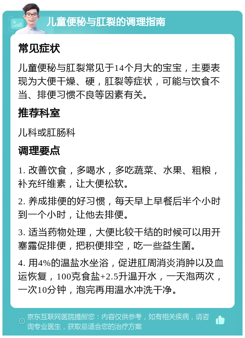 儿童便秘与肛裂的调理指南 常见症状 儿童便秘与肛裂常见于14个月大的宝宝，主要表现为大便干燥、硬，肛裂等症状，可能与饮食不当、排便习惯不良等因素有关。 推荐科室 儿科或肛肠科 调理要点 1. 改善饮食，多喝水，多吃蔬菜、水果、粗粮，补充纤维素，让大便松软。 2. 养成排便的好习惯，每天早上早餐后半个小时到一个小时，让他去排便。 3. 适当药物处理，大便比较干结的时候可以用开塞露促排便，把积便排空，吃一些益生菌。 4. 用4%的温盐水坐浴，促进肛周消炎消肿以及血运恢复，100克食盐+2.5升温开水，一天泡两次，一次10分钟，泡完再用温水冲洗干净。