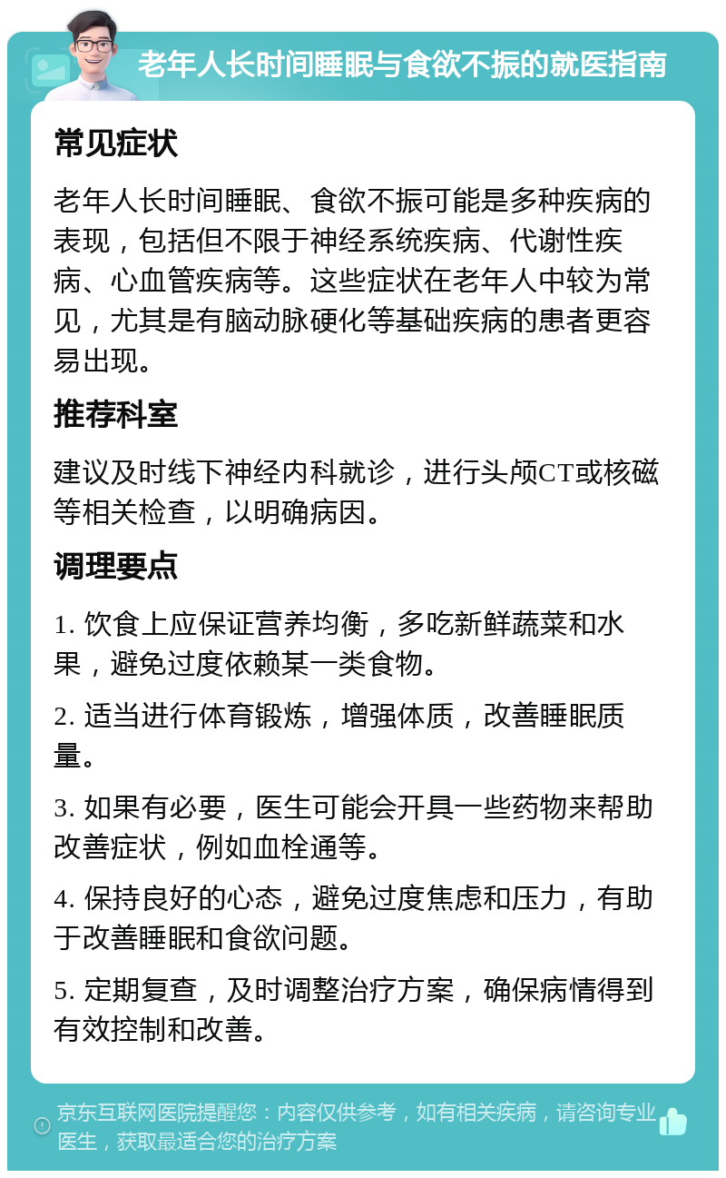 老年人长时间睡眠与食欲不振的就医指南 常见症状 老年人长时间睡眠、食欲不振可能是多种疾病的表现，包括但不限于神经系统疾病、代谢性疾病、心血管疾病等。这些症状在老年人中较为常见，尤其是有脑动脉硬化等基础疾病的患者更容易出现。 推荐科室 建议及时线下神经内科就诊，进行头颅CT或核磁等相关检查，以明确病因。 调理要点 1. 饮食上应保证营养均衡，多吃新鲜蔬菜和水果，避免过度依赖某一类食物。 2. 适当进行体育锻炼，增强体质，改善睡眠质量。 3. 如果有必要，医生可能会开具一些药物来帮助改善症状，例如血栓通等。 4. 保持良好的心态，避免过度焦虑和压力，有助于改善睡眠和食欲问题。 5. 定期复查，及时调整治疗方案，确保病情得到有效控制和改善。