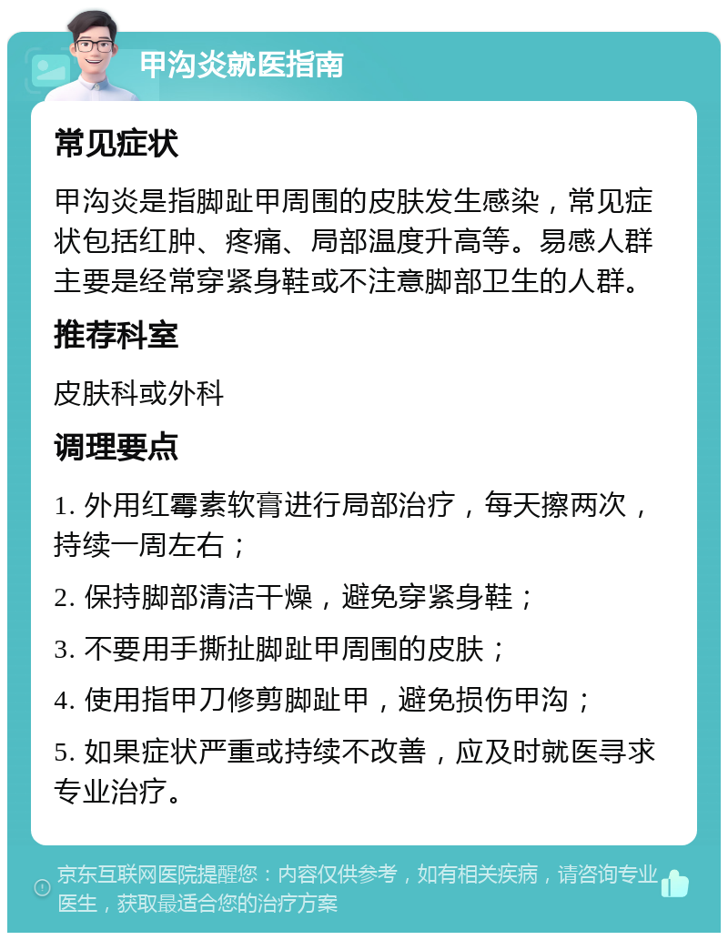 甲沟炎就医指南 常见症状 甲沟炎是指脚趾甲周围的皮肤发生感染，常见症状包括红肿、疼痛、局部温度升高等。易感人群主要是经常穿紧身鞋或不注意脚部卫生的人群。 推荐科室 皮肤科或外科 调理要点 1. 外用红霉素软膏进行局部治疗，每天擦两次，持续一周左右； 2. 保持脚部清洁干燥，避免穿紧身鞋； 3. 不要用手撕扯脚趾甲周围的皮肤； 4. 使用指甲刀修剪脚趾甲，避免损伤甲沟； 5. 如果症状严重或持续不改善，应及时就医寻求专业治疗。