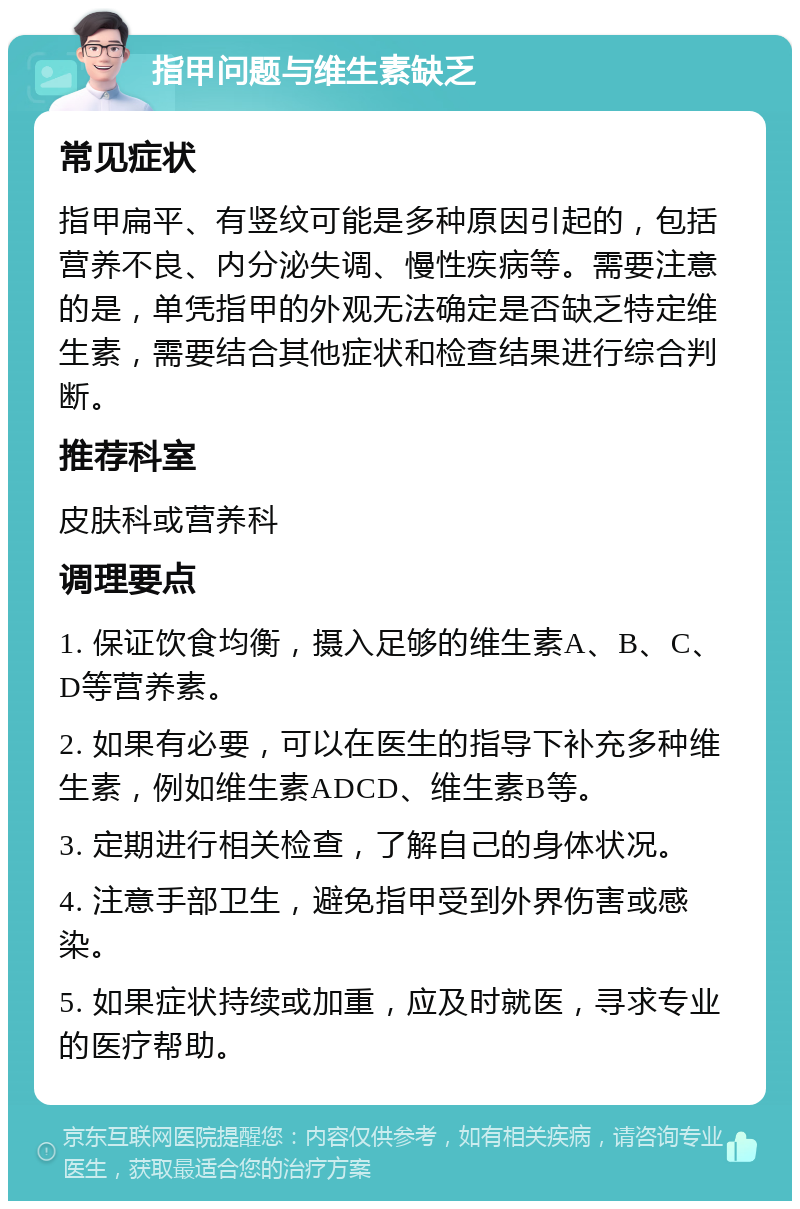 指甲问题与维生素缺乏 常见症状 指甲扁平、有竖纹可能是多种原因引起的，包括营养不良、内分泌失调、慢性疾病等。需要注意的是，单凭指甲的外观无法确定是否缺乏特定维生素，需要结合其他症状和检查结果进行综合判断。 推荐科室 皮肤科或营养科 调理要点 1. 保证饮食均衡，摄入足够的维生素A、B、C、D等营养素。 2. 如果有必要，可以在医生的指导下补充多种维生素，例如维生素ADCD、维生素B等。 3. 定期进行相关检查，了解自己的身体状况。 4. 注意手部卫生，避免指甲受到外界伤害或感染。 5. 如果症状持续或加重，应及时就医，寻求专业的医疗帮助。