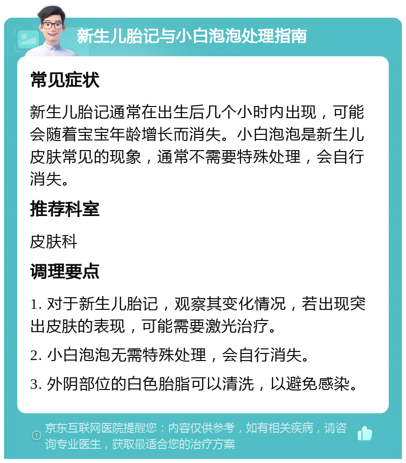 新生儿胎记与小白泡泡处理指南 常见症状 新生儿胎记通常在出生后几个小时内出现，可能会随着宝宝年龄增长而消失。小白泡泡是新生儿皮肤常见的现象，通常不需要特殊处理，会自行消失。 推荐科室 皮肤科 调理要点 1. 对于新生儿胎记，观察其变化情况，若出现突出皮肤的表现，可能需要激光治疗。 2. 小白泡泡无需特殊处理，会自行消失。 3. 外阴部位的白色胎脂可以清洗，以避免感染。