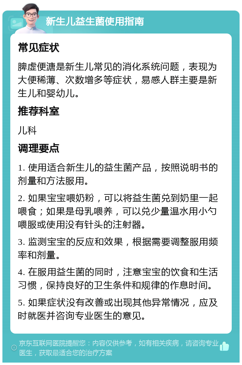 新生儿益生菌使用指南 常见症状 脾虚便溏是新生儿常见的消化系统问题，表现为大便稀薄、次数增多等症状，易感人群主要是新生儿和婴幼儿。 推荐科室 儿科 调理要点 1. 使用适合新生儿的益生菌产品，按照说明书的剂量和方法服用。 2. 如果宝宝喂奶粉，可以将益生菌兑到奶里一起喂食；如果是母乳喂养，可以兑少量温水用小勺喂服或使用没有针头的注射器。 3. 监测宝宝的反应和效果，根据需要调整服用频率和剂量。 4. 在服用益生菌的同时，注意宝宝的饮食和生活习惯，保持良好的卫生条件和规律的作息时间。 5. 如果症状没有改善或出现其他异常情况，应及时就医并咨询专业医生的意见。