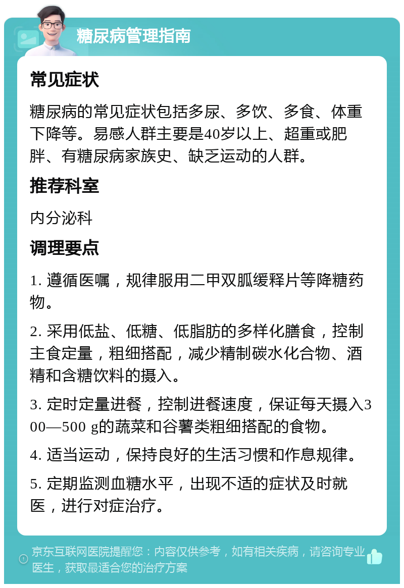 糖尿病管理指南 常见症状 糖尿病的常见症状包括多尿、多饮、多食、体重下降等。易感人群主要是40岁以上、超重或肥胖、有糖尿病家族史、缺乏运动的人群。 推荐科室 内分泌科 调理要点 1. 遵循医嘱，规律服用二甲双胍缓释片等降糖药物。 2. 采用低盐、低糖、低脂肪的多样化膳食，控制主食定量，粗细搭配，减少精制碳水化合物、酒精和含糖饮料的摄入。 3. 定时定量进餐，控制进餐速度，保证每天摄入300—500 g的蔬菜和谷薯类粗细搭配的食物。 4. 适当运动，保持良好的生活习惯和作息规律。 5. 定期监测血糖水平，出现不适的症状及时就医，进行对症治疗。