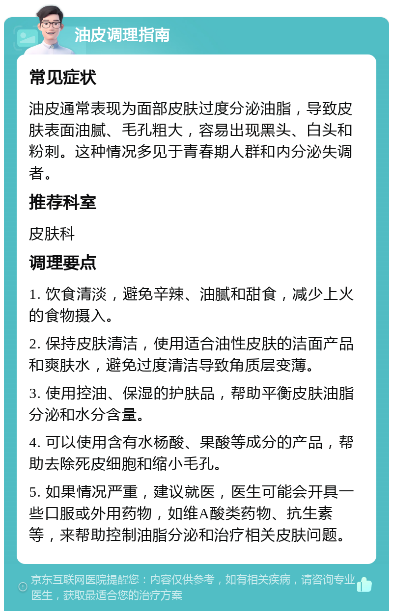 油皮调理指南 常见症状 油皮通常表现为面部皮肤过度分泌油脂，导致皮肤表面油腻、毛孔粗大，容易出现黑头、白头和粉刺。这种情况多见于青春期人群和内分泌失调者。 推荐科室 皮肤科 调理要点 1. 饮食清淡，避免辛辣、油腻和甜食，减少上火的食物摄入。 2. 保持皮肤清洁，使用适合油性皮肤的洁面产品和爽肤水，避免过度清洁导致角质层变薄。 3. 使用控油、保湿的护肤品，帮助平衡皮肤油脂分泌和水分含量。 4. 可以使用含有水杨酸、果酸等成分的产品，帮助去除死皮细胞和缩小毛孔。 5. 如果情况严重，建议就医，医生可能会开具一些口服或外用药物，如维A酸类药物、抗生素等，来帮助控制油脂分泌和治疗相关皮肤问题。