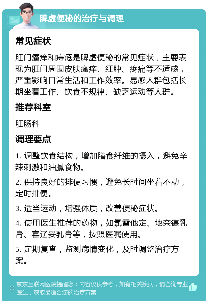 脾虚便秘的治疗与调理 常见症状 肛门瘙痒和痔疮是脾虚便秘的常见症状，主要表现为肛门周围皮肤瘙痒、红肿、疼痛等不适感，严重影响日常生活和工作效率。易感人群包括长期坐着工作、饮食不规律、缺乏运动等人群。 推荐科室 肛肠科 调理要点 1. 调整饮食结构，增加膳食纤维的摄入，避免辛辣刺激和油腻食物。 2. 保持良好的排便习惯，避免长时间坐着不动，定时排便。 3. 适当运动，增强体质，改善便秘症状。 4. 使用医生推荐的药物，如氯雷他定、地奈德乳膏、喜辽妥乳膏等，按照医嘱使用。 5. 定期复查，监测病情变化，及时调整治疗方案。