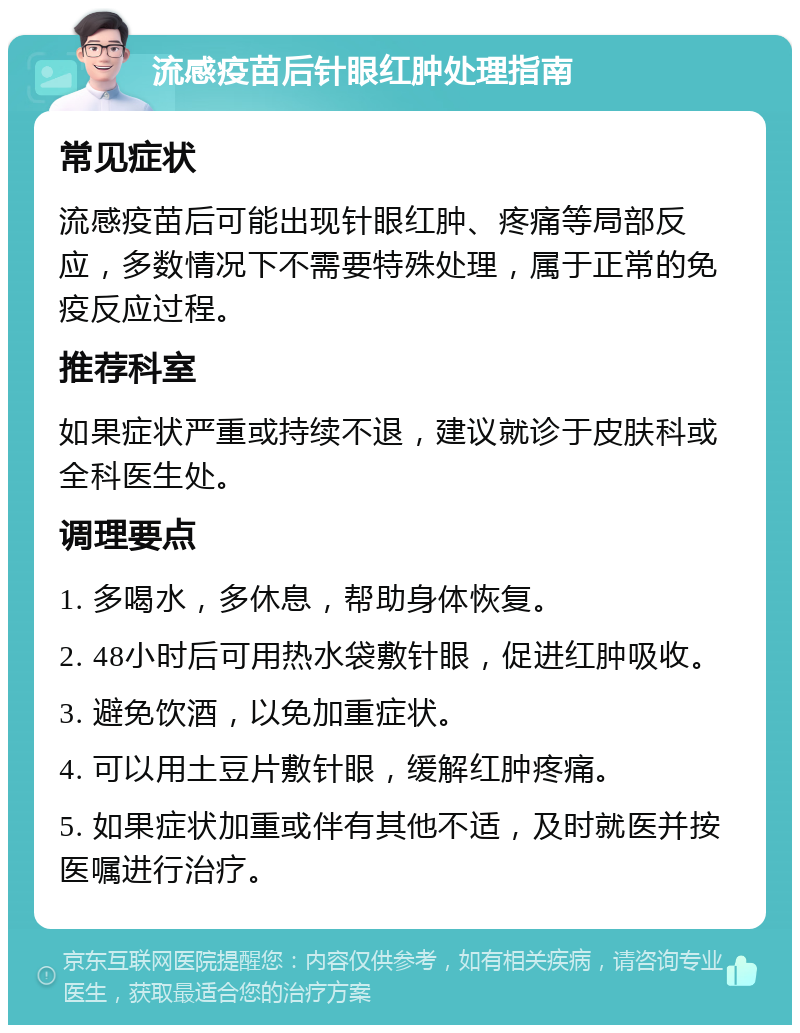 流感疫苗后针眼红肿处理指南 常见症状 流感疫苗后可能出现针眼红肿、疼痛等局部反应，多数情况下不需要特殊处理，属于正常的免疫反应过程。 推荐科室 如果症状严重或持续不退，建议就诊于皮肤科或全科医生处。 调理要点 1. 多喝水，多休息，帮助身体恢复。 2. 48小时后可用热水袋敷针眼，促进红肿吸收。 3. 避免饮酒，以免加重症状。 4. 可以用土豆片敷针眼，缓解红肿疼痛。 5. 如果症状加重或伴有其他不适，及时就医并按医嘱进行治疗。