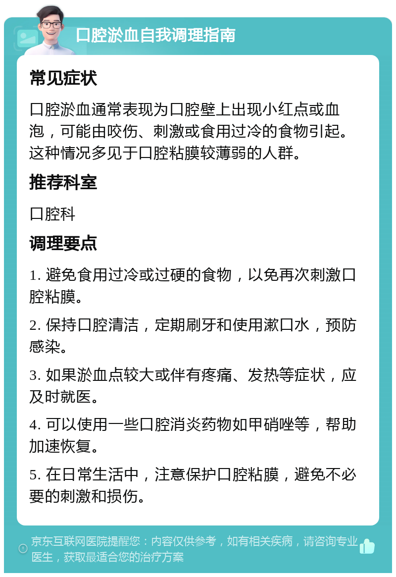 口腔淤血自我调理指南 常见症状 口腔淤血通常表现为口腔壁上出现小红点或血泡，可能由咬伤、刺激或食用过冷的食物引起。这种情况多见于口腔粘膜较薄弱的人群。 推荐科室 口腔科 调理要点 1. 避免食用过冷或过硬的食物，以免再次刺激口腔粘膜。 2. 保持口腔清洁，定期刷牙和使用漱口水，预防感染。 3. 如果淤血点较大或伴有疼痛、发热等症状，应及时就医。 4. 可以使用一些口腔消炎药物如甲硝唑等，帮助加速恢复。 5. 在日常生活中，注意保护口腔粘膜，避免不必要的刺激和损伤。