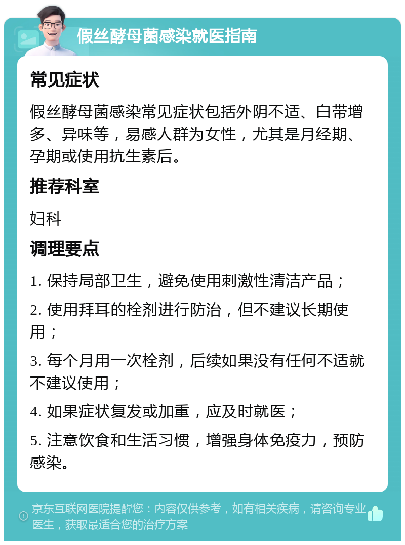 假丝酵母菌感染就医指南 常见症状 假丝酵母菌感染常见症状包括外阴不适、白带增多、异味等，易感人群为女性，尤其是月经期、孕期或使用抗生素后。 推荐科室 妇科 调理要点 1. 保持局部卫生，避免使用刺激性清洁产品； 2. 使用拜耳的栓剂进行防治，但不建议长期使用； 3. 每个月用一次栓剂，后续如果没有任何不适就不建议使用； 4. 如果症状复发或加重，应及时就医； 5. 注意饮食和生活习惯，增强身体免疫力，预防感染。