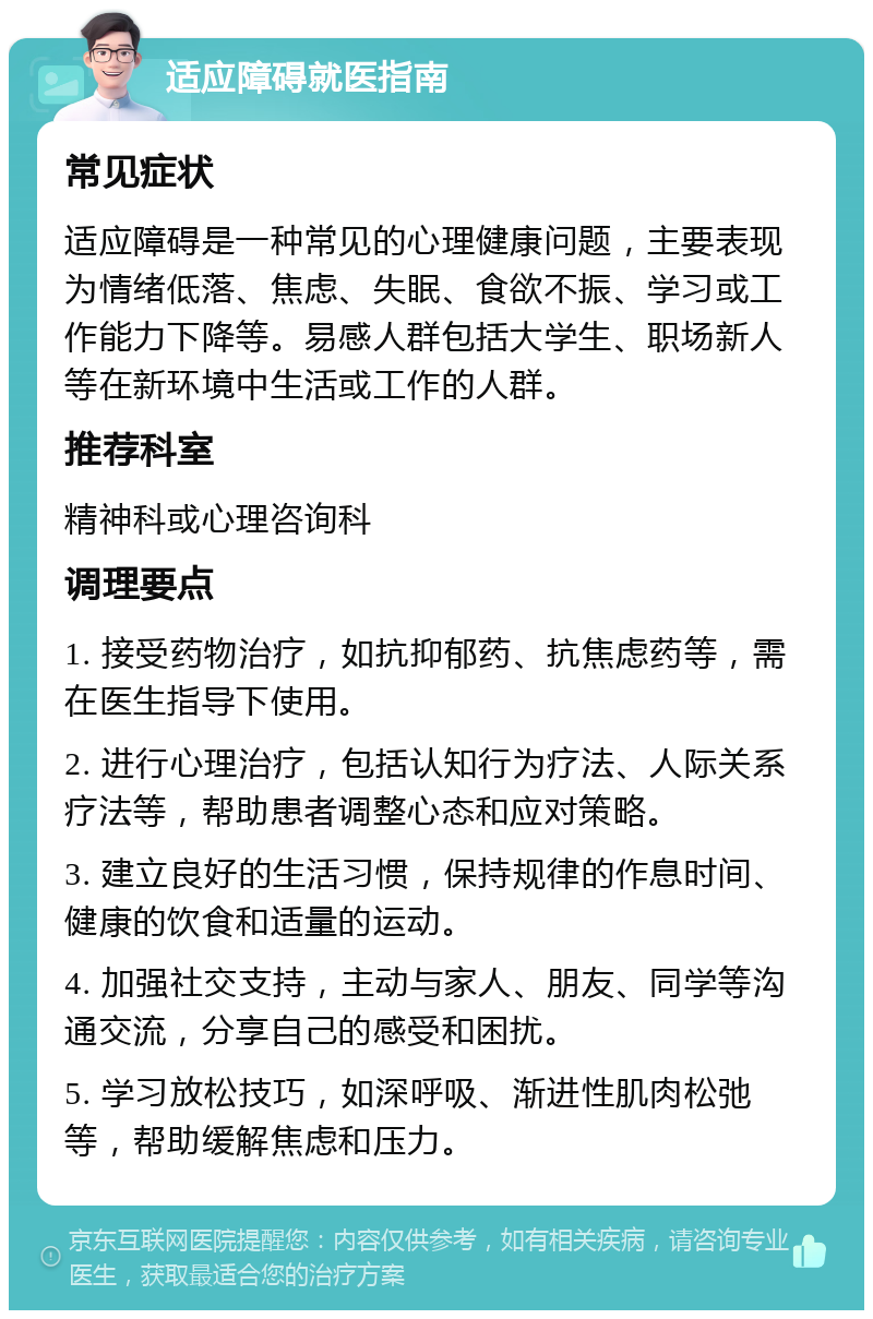 适应障碍就医指南 常见症状 适应障碍是一种常见的心理健康问题，主要表现为情绪低落、焦虑、失眠、食欲不振、学习或工作能力下降等。易感人群包括大学生、职场新人等在新环境中生活或工作的人群。 推荐科室 精神科或心理咨询科 调理要点 1. 接受药物治疗，如抗抑郁药、抗焦虑药等，需在医生指导下使用。 2. 进行心理治疗，包括认知行为疗法、人际关系疗法等，帮助患者调整心态和应对策略。 3. 建立良好的生活习惯，保持规律的作息时间、健康的饮食和适量的运动。 4. 加强社交支持，主动与家人、朋友、同学等沟通交流，分享自己的感受和困扰。 5. 学习放松技巧，如深呼吸、渐进性肌肉松弛等，帮助缓解焦虑和压力。