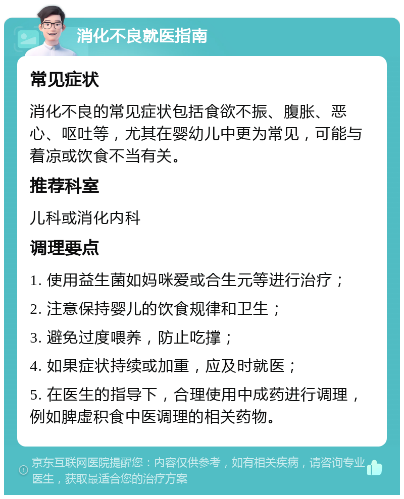 消化不良就医指南 常见症状 消化不良的常见症状包括食欲不振、腹胀、恶心、呕吐等，尤其在婴幼儿中更为常见，可能与着凉或饮食不当有关。 推荐科室 儿科或消化内科 调理要点 1. 使用益生菌如妈咪爱或合生元等进行治疗； 2. 注意保持婴儿的饮食规律和卫生； 3. 避免过度喂养，防止吃撑； 4. 如果症状持续或加重，应及时就医； 5. 在医生的指导下，合理使用中成药进行调理，例如脾虚积食中医调理的相关药物。