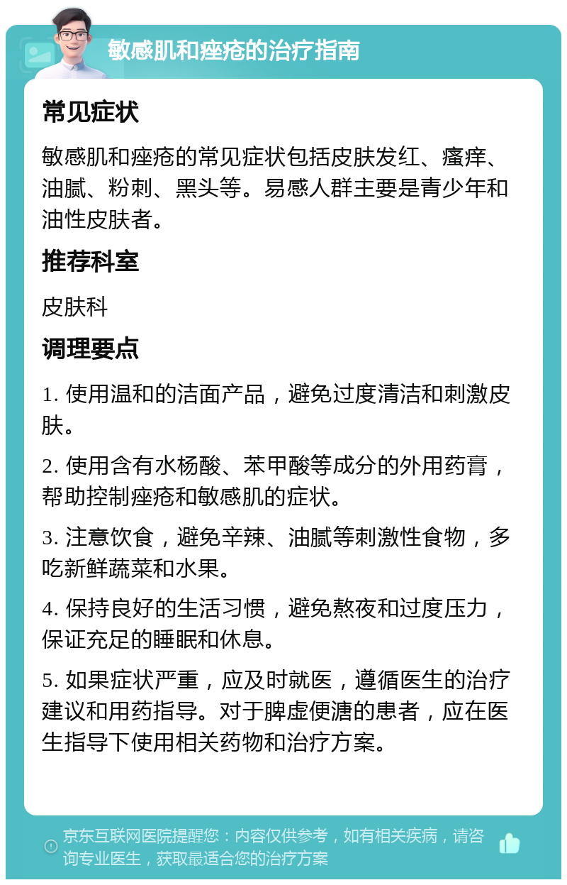 敏感肌和痤疮的治疗指南 常见症状 敏感肌和痤疮的常见症状包括皮肤发红、瘙痒、油腻、粉刺、黑头等。易感人群主要是青少年和油性皮肤者。 推荐科室 皮肤科 调理要点 1. 使用温和的洁面产品，避免过度清洁和刺激皮肤。 2. 使用含有水杨酸、苯甲酸等成分的外用药膏，帮助控制痤疮和敏感肌的症状。 3. 注意饮食，避免辛辣、油腻等刺激性食物，多吃新鲜蔬菜和水果。 4. 保持良好的生活习惯，避免熬夜和过度压力，保证充足的睡眠和休息。 5. 如果症状严重，应及时就医，遵循医生的治疗建议和用药指导。对于脾虚便溏的患者，应在医生指导下使用相关药物和治疗方案。