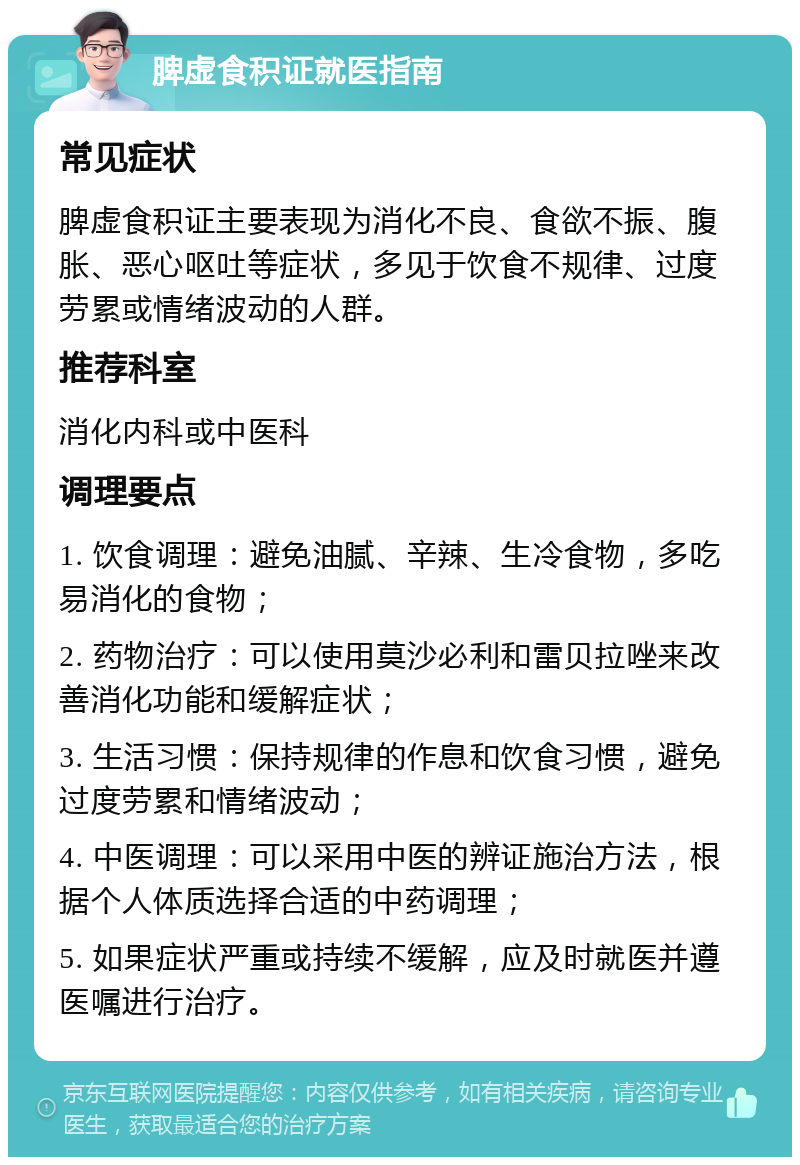 脾虚食积证就医指南 常见症状 脾虚食积证主要表现为消化不良、食欲不振、腹胀、恶心呕吐等症状，多见于饮食不规律、过度劳累或情绪波动的人群。 推荐科室 消化内科或中医科 调理要点 1. 饮食调理：避免油腻、辛辣、生冷食物，多吃易消化的食物； 2. 药物治疗：可以使用莫沙必利和雷贝拉唑来改善消化功能和缓解症状； 3. 生活习惯：保持规律的作息和饮食习惯，避免过度劳累和情绪波动； 4. 中医调理：可以采用中医的辨证施治方法，根据个人体质选择合适的中药调理； 5. 如果症状严重或持续不缓解，应及时就医并遵医嘱进行治疗。