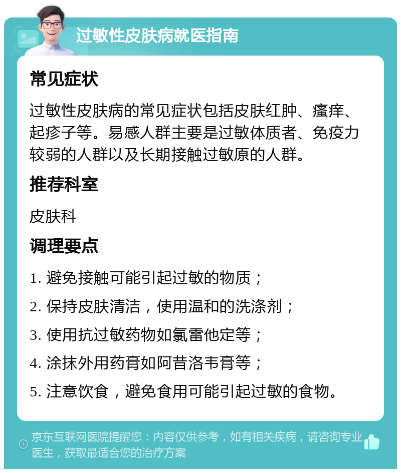 过敏性皮肤病就医指南 常见症状 过敏性皮肤病的常见症状包括皮肤红肿、瘙痒、起疹子等。易感人群主要是过敏体质者、免疫力较弱的人群以及长期接触过敏原的人群。 推荐科室 皮肤科 调理要点 1. 避免接触可能引起过敏的物质； 2. 保持皮肤清洁，使用温和的洗涤剂； 3. 使用抗过敏药物如氯雷他定等； 4. 涂抹外用药膏如阿昔洛韦膏等； 5. 注意饮食，避免食用可能引起过敏的食物。