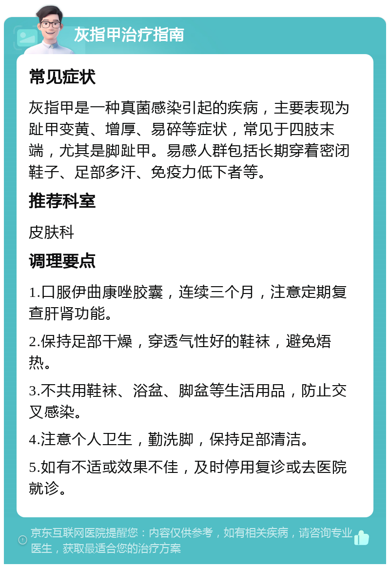 灰指甲治疗指南 常见症状 灰指甲是一种真菌感染引起的疾病，主要表现为趾甲变黄、增厚、易碎等症状，常见于四肢末端，尤其是脚趾甲。易感人群包括长期穿着密闭鞋子、足部多汗、免疫力低下者等。 推荐科室 皮肤科 调理要点 1.口服伊曲康唑胶囊，连续三个月，注意定期复查肝肾功能。 2.保持足部干燥，穿透气性好的鞋袜，避免焐热。 3.不共用鞋袜、浴盆、脚盆等生活用品，防止交叉感染。 4.注意个人卫生，勤洗脚，保持足部清洁。 5.如有不适或效果不佳，及时停用复诊或去医院就诊。