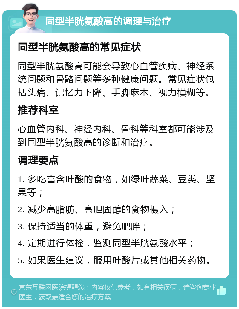 同型半胱氨酸高的调理与治疗 同型半胱氨酸高的常见症状 同型半胱氨酸高可能会导致心血管疾病、神经系统问题和骨骼问题等多种健康问题。常见症状包括头痛、记忆力下降、手脚麻木、视力模糊等。 推荐科室 心血管内科、神经内科、骨科等科室都可能涉及到同型半胱氨酸高的诊断和治疗。 调理要点 1. 多吃富含叶酸的食物，如绿叶蔬菜、豆类、坚果等； 2. 减少高脂肪、高胆固醇的食物摄入； 3. 保持适当的体重，避免肥胖； 4. 定期进行体检，监测同型半胱氨酸水平； 5. 如果医生建议，服用叶酸片或其他相关药物。