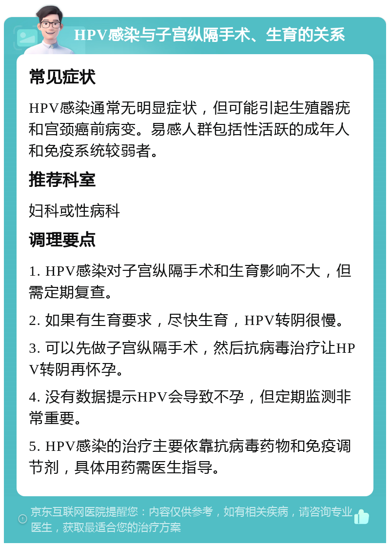 HPV感染与子宫纵隔手术、生育的关系 常见症状 HPV感染通常无明显症状，但可能引起生殖器疣和宫颈癌前病变。易感人群包括性活跃的成年人和免疫系统较弱者。 推荐科室 妇科或性病科 调理要点 1. HPV感染对子宫纵隔手术和生育影响不大，但需定期复查。 2. 如果有生育要求，尽快生育，HPV转阴很慢。 3. 可以先做子宫纵隔手术，然后抗病毒治疗让HPV转阴再怀孕。 4. 没有数据提示HPV会导致不孕，但定期监测非常重要。 5. HPV感染的治疗主要依靠抗病毒药物和免疫调节剂，具体用药需医生指导。