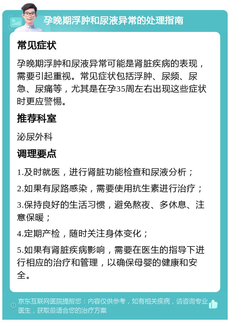 孕晚期浮肿和尿液异常的处理指南 常见症状 孕晚期浮肿和尿液异常可能是肾脏疾病的表现，需要引起重视。常见症状包括浮肿、尿频、尿急、尿痛等，尤其是在孕35周左右出现这些症状时更应警惕。 推荐科室 泌尿外科 调理要点 1.及时就医，进行肾脏功能检查和尿液分析； 2.如果有尿路感染，需要使用抗生素进行治疗； 3.保持良好的生活习惯，避免熬夜、多休息、注意保暖； 4.定期产检，随时关注身体变化； 5.如果有肾脏疾病影响，需要在医生的指导下进行相应的治疗和管理，以确保母婴的健康和安全。