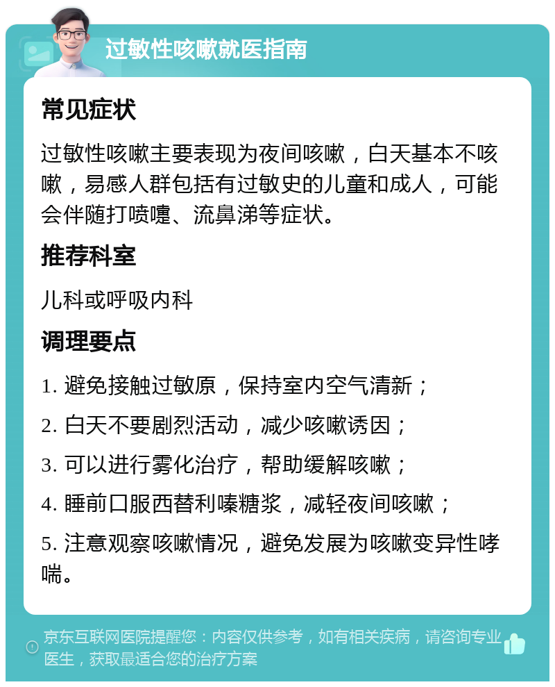 过敏性咳嗽就医指南 常见症状 过敏性咳嗽主要表现为夜间咳嗽，白天基本不咳嗽，易感人群包括有过敏史的儿童和成人，可能会伴随打喷嚏、流鼻涕等症状。 推荐科室 儿科或呼吸内科 调理要点 1. 避免接触过敏原，保持室内空气清新； 2. 白天不要剧烈活动，减少咳嗽诱因； 3. 可以进行雾化治疗，帮助缓解咳嗽； 4. 睡前口服西替利嗪糖浆，减轻夜间咳嗽； 5. 注意观察咳嗽情况，避免发展为咳嗽变异性哮喘。