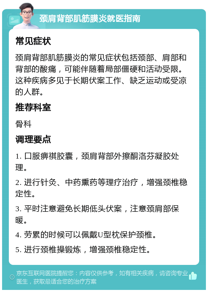 颈肩背部肌筋膜炎就医指南 常见症状 颈肩背部肌筋膜炎的常见症状包括颈部、肩部和背部的酸痛，可能伴随着局部僵硬和活动受限。这种疾病多见于长期伏案工作、缺乏运动或受凉的人群。 推荐科室 骨科 调理要点 1. 口服痹祺胶囊，颈肩背部外擦酮洛芬凝胶处理。 2. 进行针灸、中药熏药等理疗治疗，增强颈椎稳定性。 3. 平时注意避免长期低头伏案，注意颈肩部保暖。 4. 劳累的时候可以佩戴U型枕保护颈椎。 5. 进行颈椎操锻炼，增强颈椎稳定性。