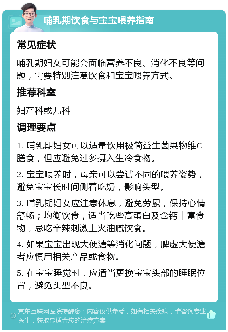 哺乳期饮食与宝宝喂养指南 常见症状 哺乳期妇女可能会面临营养不良、消化不良等问题，需要特别注意饮食和宝宝喂养方式。 推荐科室 妇产科或儿科 调理要点 1. 哺乳期妇女可以适量饮用极简益生菌果物维C膳食，但应避免过多摄入生冷食物。 2. 宝宝喂养时，母亲可以尝试不同的喂养姿势，避免宝宝长时间侧着吃奶，影响头型。 3. 哺乳期妇女应注意休息，避免劳累，保持心情舒畅；均衡饮食，适当吃些高蛋白及含钙丰富食物，忌吃辛辣刺激上火油腻饮食。 4. 如果宝宝出现大便溏等消化问题，脾虚大便溏者应慎用相关产品或食物。 5. 在宝宝睡觉时，应适当更换宝宝头部的睡眠位置，避免头型不良。