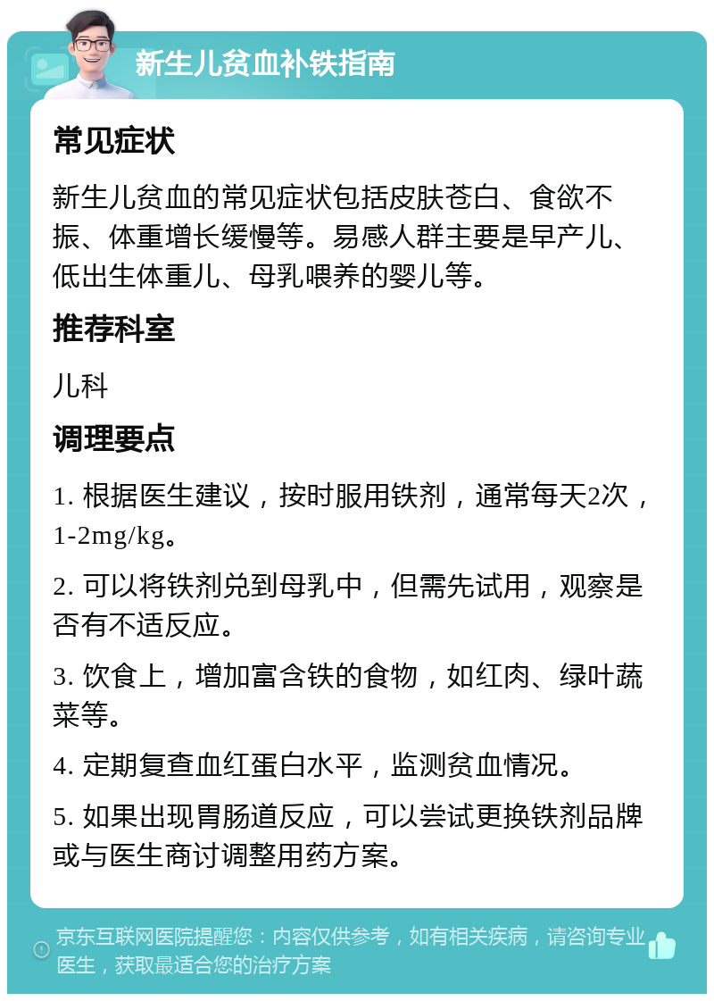 新生儿贫血补铁指南 常见症状 新生儿贫血的常见症状包括皮肤苍白、食欲不振、体重增长缓慢等。易感人群主要是早产儿、低出生体重儿、母乳喂养的婴儿等。 推荐科室 儿科 调理要点 1. 根据医生建议，按时服用铁剂，通常每天2次，1-2mg/kg。 2. 可以将铁剂兑到母乳中，但需先试用，观察是否有不适反应。 3. 饮食上，增加富含铁的食物，如红肉、绿叶蔬菜等。 4. 定期复查血红蛋白水平，监测贫血情况。 5. 如果出现胃肠道反应，可以尝试更换铁剂品牌或与医生商讨调整用药方案。