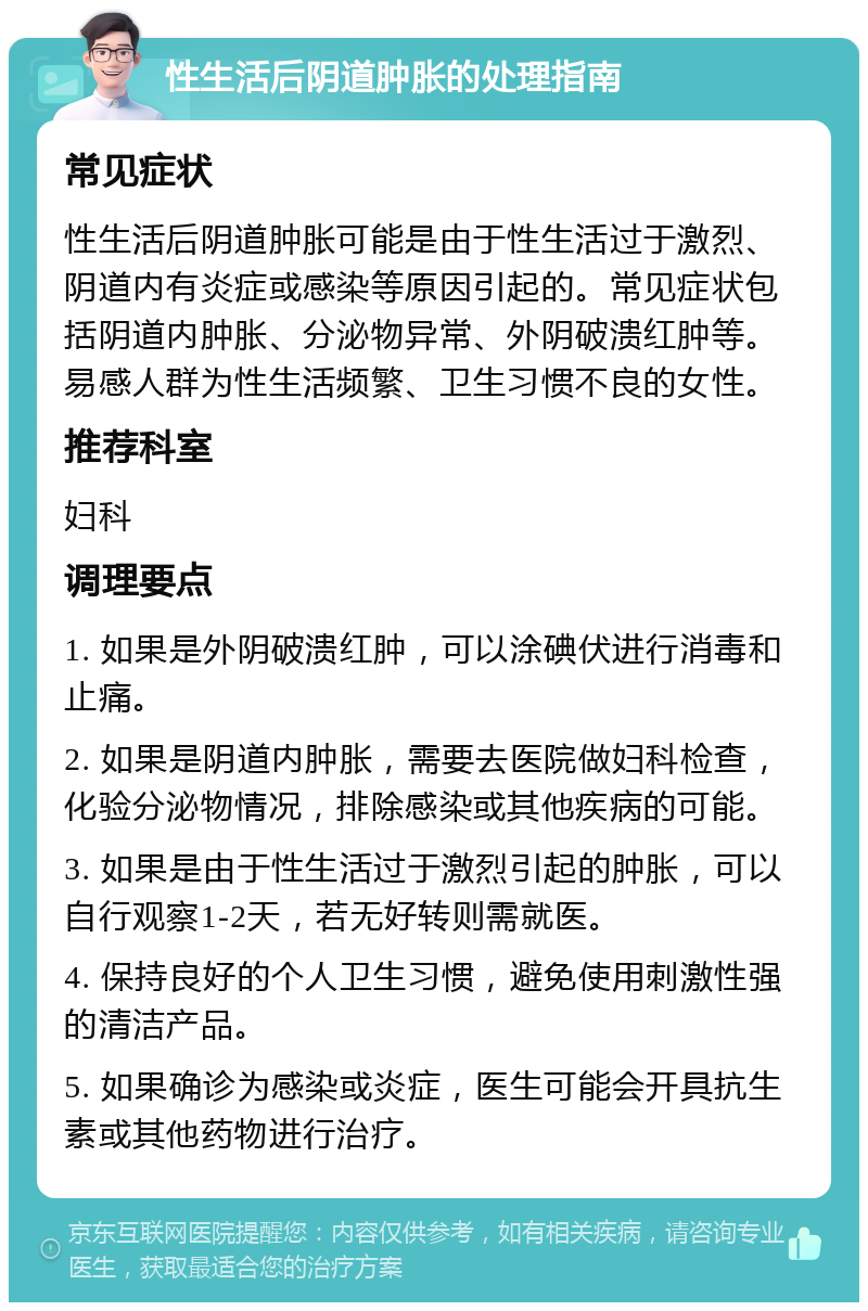 性生活后阴道肿胀的处理指南 常见症状 性生活后阴道肿胀可能是由于性生活过于激烈、阴道内有炎症或感染等原因引起的。常见症状包括阴道内肿胀、分泌物异常、外阴破溃红肿等。易感人群为性生活频繁、卫生习惯不良的女性。 推荐科室 妇科 调理要点 1. 如果是外阴破溃红肿，可以涂碘伏进行消毒和止痛。 2. 如果是阴道内肿胀，需要去医院做妇科检查，化验分泌物情况，排除感染或其他疾病的可能。 3. 如果是由于性生活过于激烈引起的肿胀，可以自行观察1-2天，若无好转则需就医。 4. 保持良好的个人卫生习惯，避免使用刺激性强的清洁产品。 5. 如果确诊为感染或炎症，医生可能会开具抗生素或其他药物进行治疗。