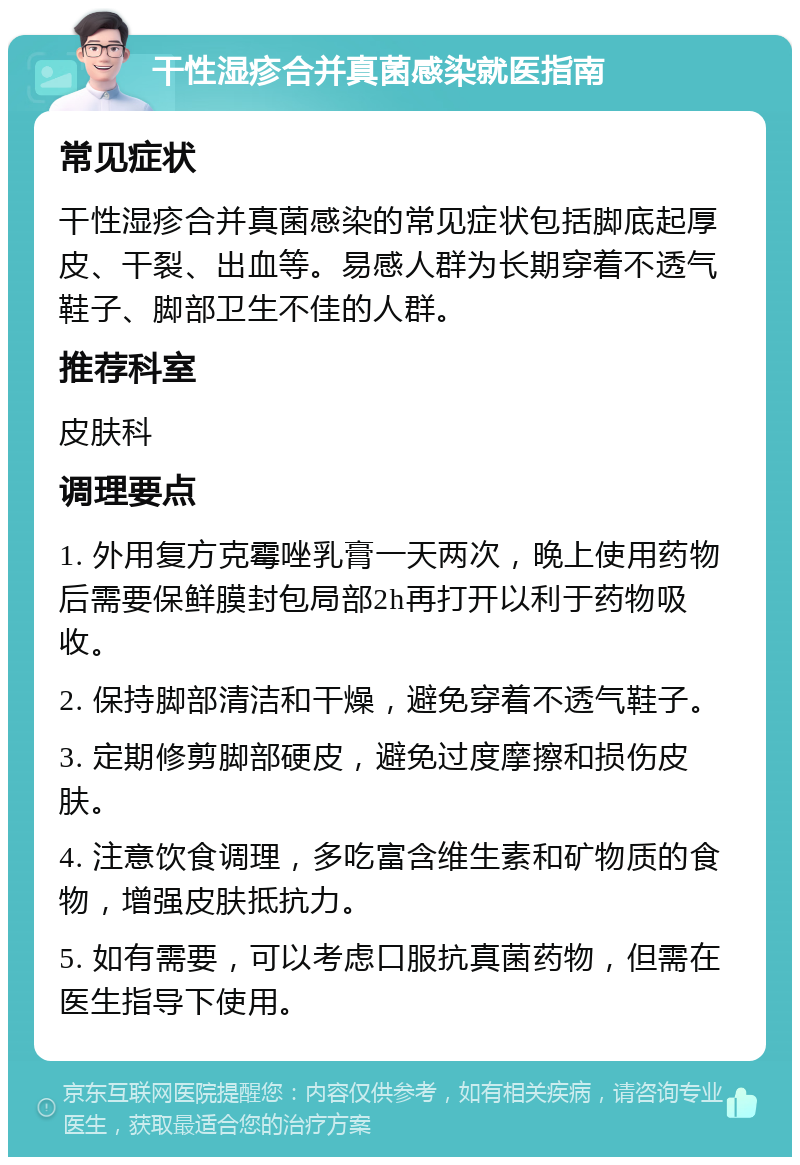 干性湿疹合并真菌感染就医指南 常见症状 干性湿疹合并真菌感染的常见症状包括脚底起厚皮、干裂、出血等。易感人群为长期穿着不透气鞋子、脚部卫生不佳的人群。 推荐科室 皮肤科 调理要点 1. 外用复方克霉唑乳膏一天两次，晚上使用药物后需要保鲜膜封包局部2h再打开以利于药物吸收。 2. 保持脚部清洁和干燥，避免穿着不透气鞋子。 3. 定期修剪脚部硬皮，避免过度摩擦和损伤皮肤。 4. 注意饮食调理，多吃富含维生素和矿物质的食物，增强皮肤抵抗力。 5. 如有需要，可以考虑口服抗真菌药物，但需在医生指导下使用。