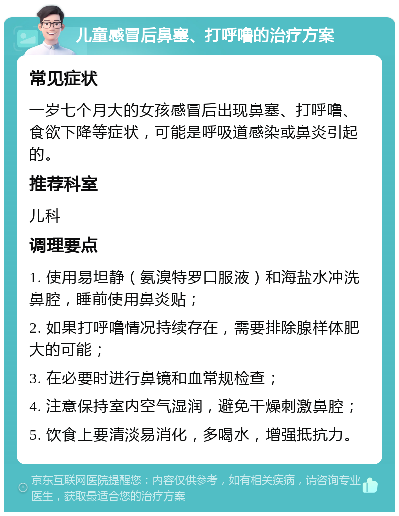 儿童感冒后鼻塞、打呼噜的治疗方案 常见症状 一岁七个月大的女孩感冒后出现鼻塞、打呼噜、食欲下降等症状，可能是呼吸道感染或鼻炎引起的。 推荐科室 儿科 调理要点 1. 使用易坦静（氨溴特罗口服液）和海盐水冲洗鼻腔，睡前使用鼻炎贴； 2. 如果打呼噜情况持续存在，需要排除腺样体肥大的可能； 3. 在必要时进行鼻镜和血常规检查； 4. 注意保持室内空气湿润，避免干燥刺激鼻腔； 5. 饮食上要清淡易消化，多喝水，增强抵抗力。