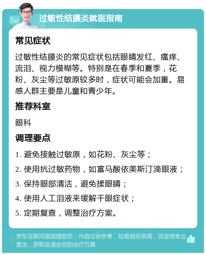 过敏性结膜炎就医指南 常见症状 过敏性结膜炎的常见症状包括眼睛发红、瘙痒、流泪、视力模糊等。特别是在春季和夏季，花粉、灰尘等过敏原较多时，症状可能会加重。易感人群主要是儿童和青少年。 推荐科室 眼科 调理要点 1. 避免接触过敏原，如花粉、灰尘等； 2. 使用抗过敏药物，如富马酸依美斯汀滴眼液； 3. 保持眼部清洁，避免揉眼睛； 4. 使用人工泪液来缓解干眼症状； 5. 定期复查，调整治疗方案。