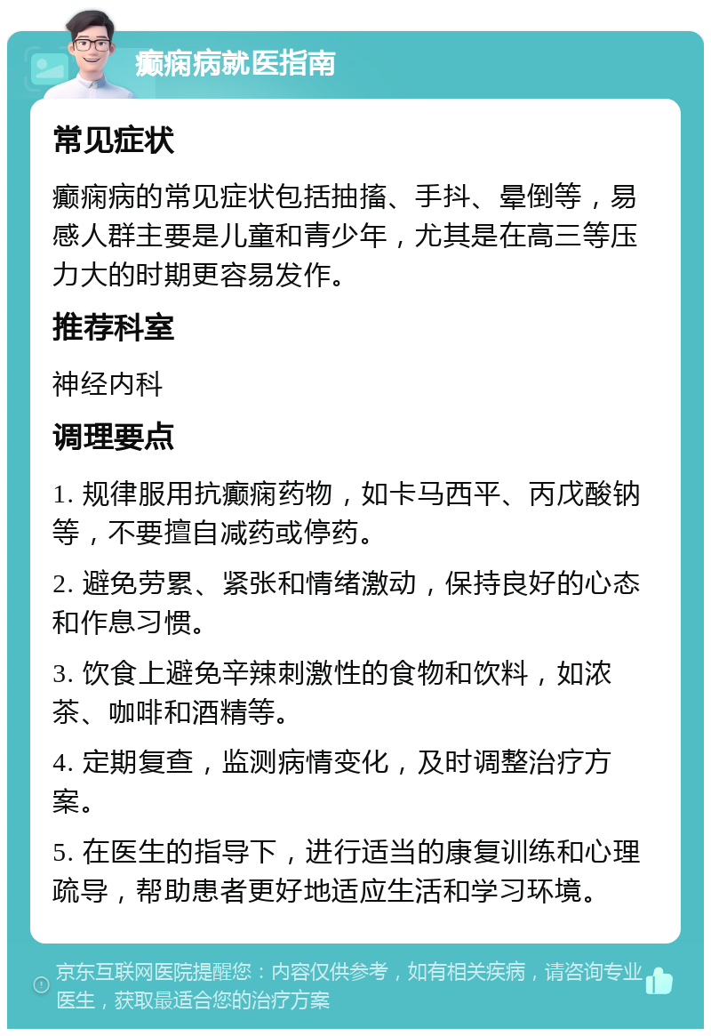 癫痫病就医指南 常见症状 癫痫病的常见症状包括抽搐、手抖、晕倒等，易感人群主要是儿童和青少年，尤其是在高三等压力大的时期更容易发作。 推荐科室 神经内科 调理要点 1. 规律服用抗癫痫药物，如卡马西平、丙戊酸钠等，不要擅自减药或停药。 2. 避免劳累、紧张和情绪激动，保持良好的心态和作息习惯。 3. 饮食上避免辛辣刺激性的食物和饮料，如浓茶、咖啡和酒精等。 4. 定期复查，监测病情变化，及时调整治疗方案。 5. 在医生的指导下，进行适当的康复训练和心理疏导，帮助患者更好地适应生活和学习环境。