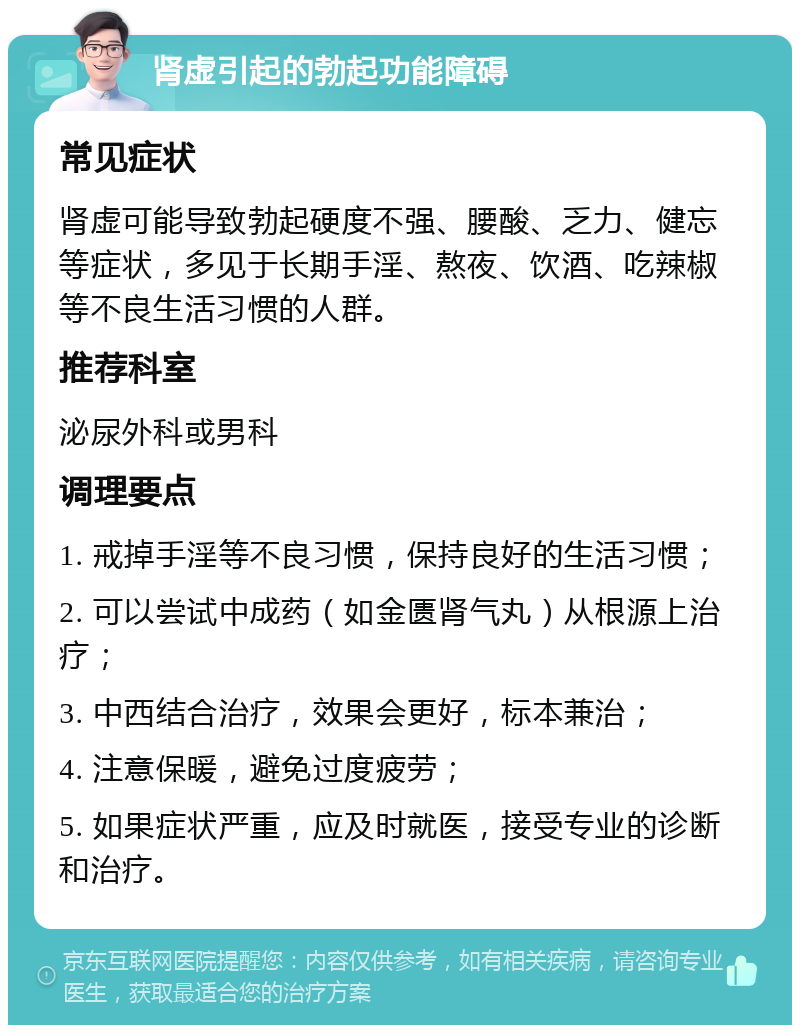 肾虚引起的勃起功能障碍 常见症状 肾虚可能导致勃起硬度不强、腰酸、乏力、健忘等症状，多见于长期手淫、熬夜、饮酒、吃辣椒等不良生活习惯的人群。 推荐科室 泌尿外科或男科 调理要点 1. 戒掉手淫等不良习惯，保持良好的生活习惯； 2. 可以尝试中成药（如金匮肾气丸）从根源上治疗； 3. 中西结合治疗，效果会更好，标本兼治； 4. 注意保暖，避免过度疲劳； 5. 如果症状严重，应及时就医，接受专业的诊断和治疗。