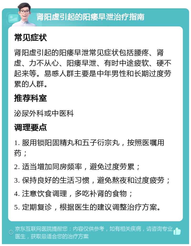 肾阳虚引起的阳痿早泄治疗指南 常见症状 肾阳虚引起的阳痿早泄常见症状包括腰疼、肾虚、力不从心、阳痿早泄、有时中途疲软、硬不起来等。易感人群主要是中年男性和长期过度劳累的人群。 推荐科室 泌尿外科或中医科 调理要点 1. 服用锁阳固精丸和五子衍宗丸，按照医嘱用药； 2. 适当增加同房频率，避免过度劳累； 3. 保持良好的生活习惯，避免熬夜和过度疲劳； 4. 注意饮食调理，多吃补肾的食物； 5. 定期复诊，根据医生的建议调整治疗方案。