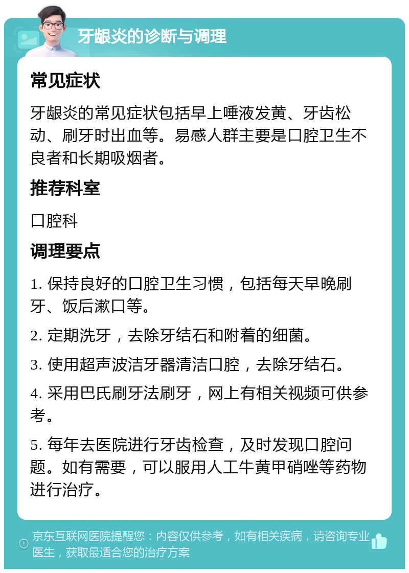 牙龈炎的诊断与调理 常见症状 牙龈炎的常见症状包括早上唾液发黄、牙齿松动、刷牙时出血等。易感人群主要是口腔卫生不良者和长期吸烟者。 推荐科室 口腔科 调理要点 1. 保持良好的口腔卫生习惯，包括每天早晚刷牙、饭后漱口等。 2. 定期洗牙，去除牙结石和附着的细菌。 3. 使用超声波洁牙器清洁口腔，去除牙结石。 4. 采用巴氏刷牙法刷牙，网上有相关视频可供参考。 5. 每年去医院进行牙齿检查，及时发现口腔问题。如有需要，可以服用人工牛黄甲硝唑等药物进行治疗。