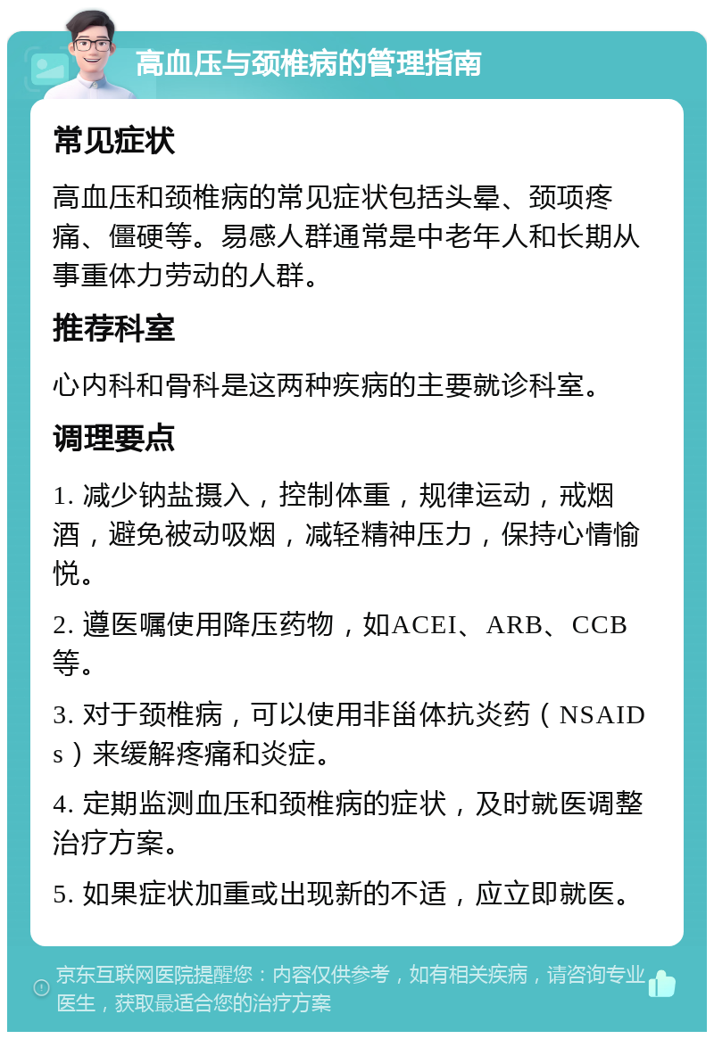 高血压与颈椎病的管理指南 常见症状 高血压和颈椎病的常见症状包括头晕、颈项疼痛、僵硬等。易感人群通常是中老年人和长期从事重体力劳动的人群。 推荐科室 心内科和骨科是这两种疾病的主要就诊科室。 调理要点 1. 减少钠盐摄入，控制体重，规律运动，戒烟酒，避免被动吸烟，减轻精神压力，保持心情愉悦。 2. 遵医嘱使用降压药物，如ACEI、ARB、CCB等。 3. 对于颈椎病，可以使用非甾体抗炎药（NSAIDs）来缓解疼痛和炎症。 4. 定期监测血压和颈椎病的症状，及时就医调整治疗方案。 5. 如果症状加重或出现新的不适，应立即就医。