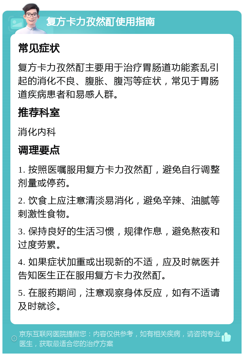 复方卡力孜然酊使用指南 常见症状 复方卡力孜然酊主要用于治疗胃肠道功能紊乱引起的消化不良、腹胀、腹泻等症状，常见于胃肠道疾病患者和易感人群。 推荐科室 消化内科 调理要点 1. 按照医嘱服用复方卡力孜然酊，避免自行调整剂量或停药。 2. 饮食上应注意清淡易消化，避免辛辣、油腻等刺激性食物。 3. 保持良好的生活习惯，规律作息，避免熬夜和过度劳累。 4. 如果症状加重或出现新的不适，应及时就医并告知医生正在服用复方卡力孜然酊。 5. 在服药期间，注意观察身体反应，如有不适请及时就诊。