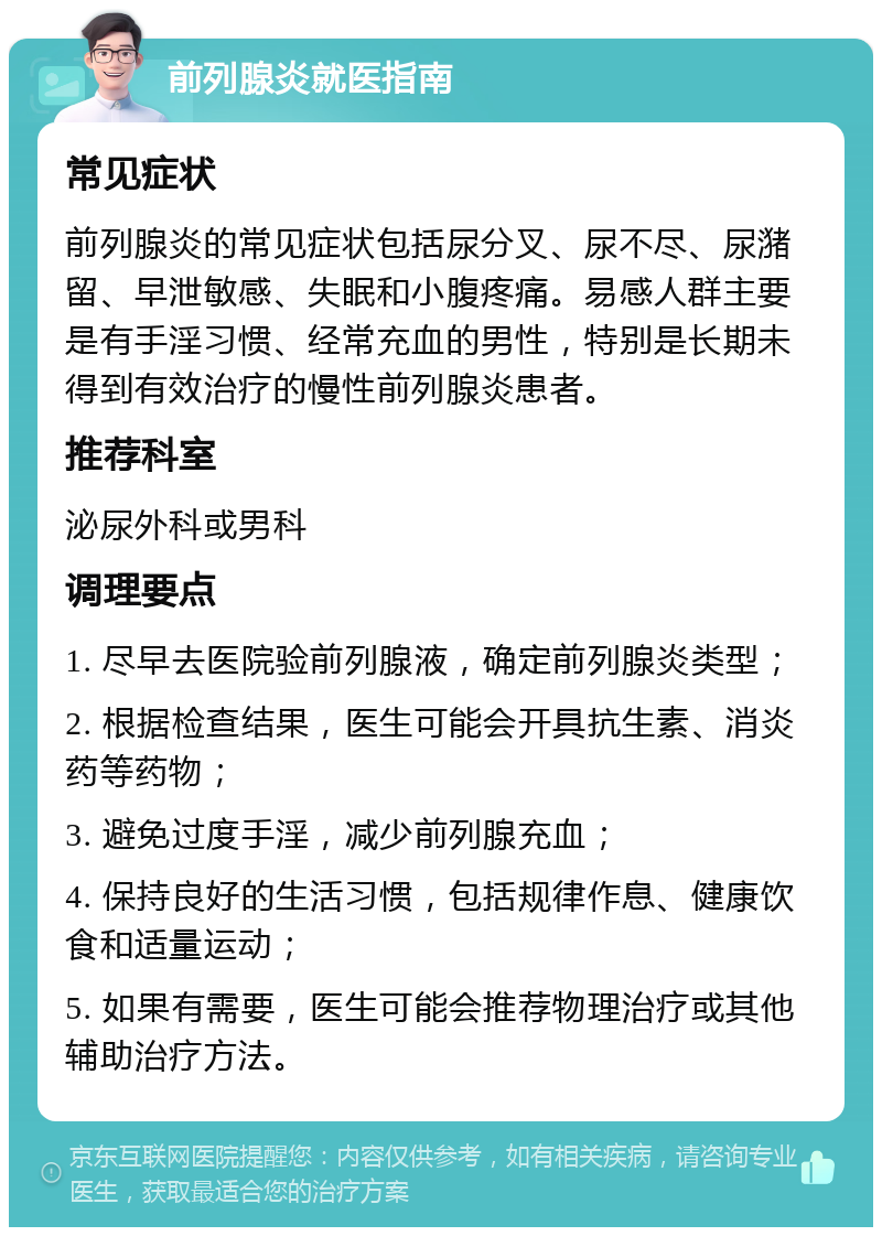 前列腺炎就医指南 常见症状 前列腺炎的常见症状包括尿分叉、尿不尽、尿潴留、早泄敏感、失眠和小腹疼痛。易感人群主要是有手淫习惯、经常充血的男性，特别是长期未得到有效治疗的慢性前列腺炎患者。 推荐科室 泌尿外科或男科 调理要点 1. 尽早去医院验前列腺液，确定前列腺炎类型； 2. 根据检查结果，医生可能会开具抗生素、消炎药等药物； 3. 避免过度手淫，减少前列腺充血； 4. 保持良好的生活习惯，包括规律作息、健康饮食和适量运动； 5. 如果有需要，医生可能会推荐物理治疗或其他辅助治疗方法。