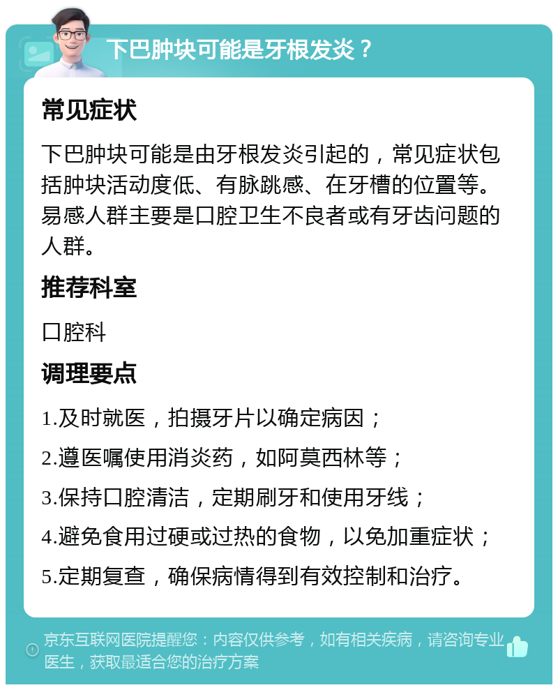 下巴肿块可能是牙根发炎？ 常见症状 下巴肿块可能是由牙根发炎引起的，常见症状包括肿块活动度低、有脉跳感、在牙槽的位置等。易感人群主要是口腔卫生不良者或有牙齿问题的人群。 推荐科室 口腔科 调理要点 1.及时就医，拍摄牙片以确定病因； 2.遵医嘱使用消炎药，如阿莫西林等； 3.保持口腔清洁，定期刷牙和使用牙线； 4.避免食用过硬或过热的食物，以免加重症状； 5.定期复查，确保病情得到有效控制和治疗。