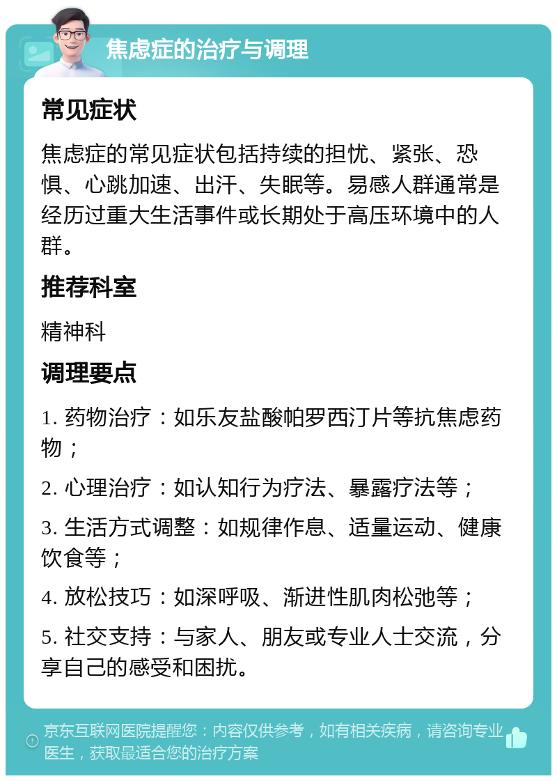 焦虑症的治疗与调理 常见症状 焦虑症的常见症状包括持续的担忧、紧张、恐惧、心跳加速、出汗、失眠等。易感人群通常是经历过重大生活事件或长期处于高压环境中的人群。 推荐科室 精神科 调理要点 1. 药物治疗：如乐友盐酸帕罗西汀片等抗焦虑药物； 2. 心理治疗：如认知行为疗法、暴露疗法等； 3. 生活方式调整：如规律作息、适量运动、健康饮食等； 4. 放松技巧：如深呼吸、渐进性肌肉松弛等； 5. 社交支持：与家人、朋友或专业人士交流，分享自己的感受和困扰。