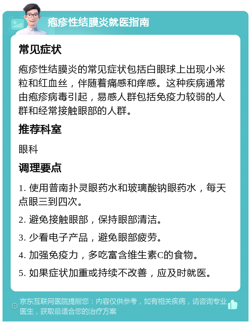 疱疹性结膜炎就医指南 常见症状 疱疹性结膜炎的常见症状包括白眼球上出现小米粒和红血丝，伴随着痛感和痒感。这种疾病通常由疱疹病毒引起，易感人群包括免疫力较弱的人群和经常接触眼部的人群。 推荐科室 眼科 调理要点 1. 使用普南扑灵眼药水和玻璃酸钠眼药水，每天点眼三到四次。 2. 避免接触眼部，保持眼部清洁。 3. 少看电子产品，避免眼部疲劳。 4. 加强免疫力，多吃富含维生素C的食物。 5. 如果症状加重或持续不改善，应及时就医。