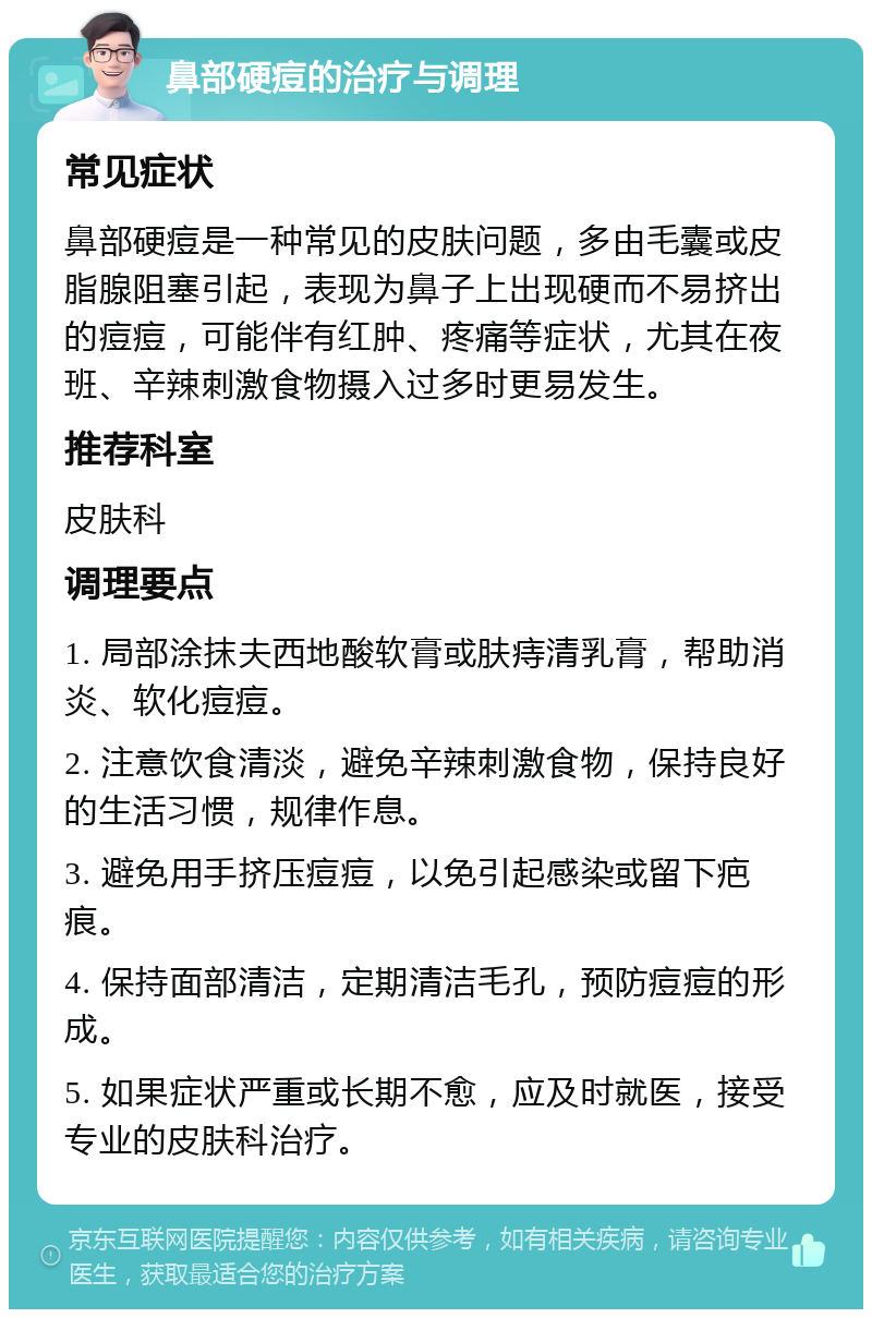 鼻部硬痘的治疗与调理 常见症状 鼻部硬痘是一种常见的皮肤问题，多由毛囊或皮脂腺阻塞引起，表现为鼻子上出现硬而不易挤出的痘痘，可能伴有红肿、疼痛等症状，尤其在夜班、辛辣刺激食物摄入过多时更易发生。 推荐科室 皮肤科 调理要点 1. 局部涂抹夫西地酸软膏或肤痔清乳膏，帮助消炎、软化痘痘。 2. 注意饮食清淡，避免辛辣刺激食物，保持良好的生活习惯，规律作息。 3. 避免用手挤压痘痘，以免引起感染或留下疤痕。 4. 保持面部清洁，定期清洁毛孔，预防痘痘的形成。 5. 如果症状严重或长期不愈，应及时就医，接受专业的皮肤科治疗。