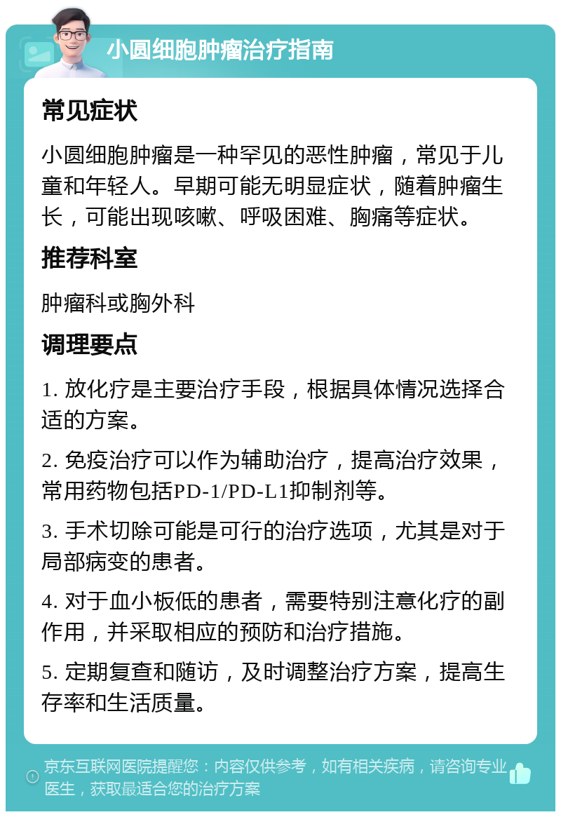 小圆细胞肿瘤治疗指南 常见症状 小圆细胞肿瘤是一种罕见的恶性肿瘤，常见于儿童和年轻人。早期可能无明显症状，随着肿瘤生长，可能出现咳嗽、呼吸困难、胸痛等症状。 推荐科室 肿瘤科或胸外科 调理要点 1. 放化疗是主要治疗手段，根据具体情况选择合适的方案。 2. 免疫治疗可以作为辅助治疗，提高治疗效果，常用药物包括PD-1/PD-L1抑制剂等。 3. 手术切除可能是可行的治疗选项，尤其是对于局部病变的患者。 4. 对于血小板低的患者，需要特别注意化疗的副作用，并采取相应的预防和治疗措施。 5. 定期复查和随访，及时调整治疗方案，提高生存率和生活质量。