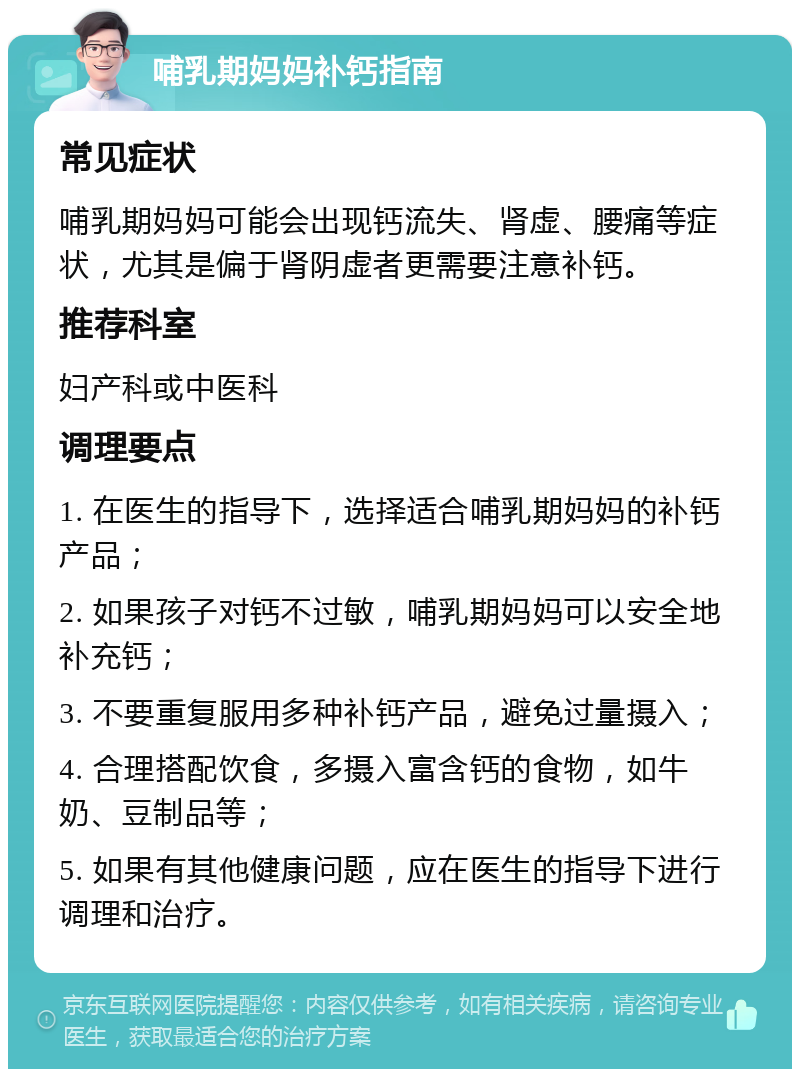 哺乳期妈妈补钙指南 常见症状 哺乳期妈妈可能会出现钙流失、肾虚、腰痛等症状，尤其是偏于肾阴虚者更需要注意补钙。 推荐科室 妇产科或中医科 调理要点 1. 在医生的指导下，选择适合哺乳期妈妈的补钙产品； 2. 如果孩子对钙不过敏，哺乳期妈妈可以安全地补充钙； 3. 不要重复服用多种补钙产品，避免过量摄入； 4. 合理搭配饮食，多摄入富含钙的食物，如牛奶、豆制品等； 5. 如果有其他健康问题，应在医生的指导下进行调理和治疗。